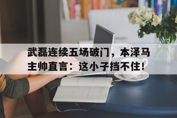 武磊连续五场破门，本泽马主帅直言：这小子挡不住！武磊本泽马互换